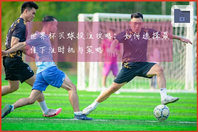 世界杯买球投注攻略：如何选择最佳下注时机与策略